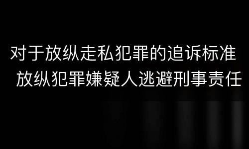对于放纵走私犯罪的追诉标准 放纵犯罪嫌疑人逃避刑事责任