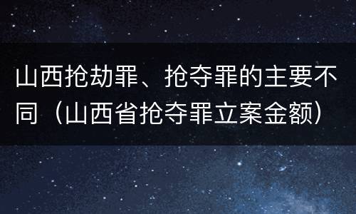 山西抢劫罪、抢夺罪的主要不同（山西省抢夺罪立案金额）