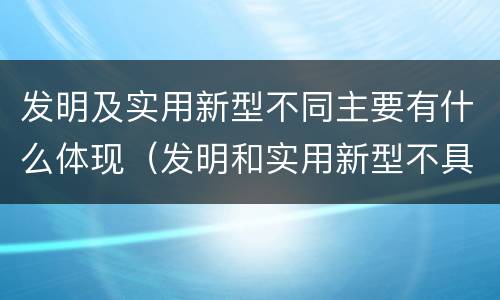 发明及实用新型不同主要有什么体现（发明和实用新型不具有什么特性）