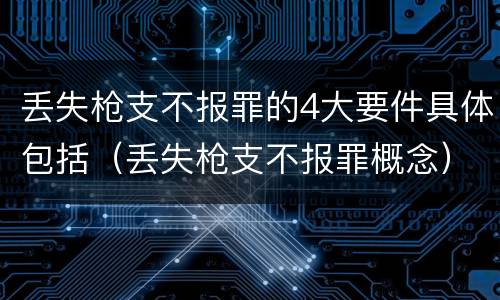 丢失枪支不报罪的4大要件具体包括（丢失枪支不报罪概念）