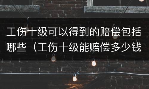 工伤十级可以得到的赔偿包括哪些（工伤十级能赔偿多少钱?）