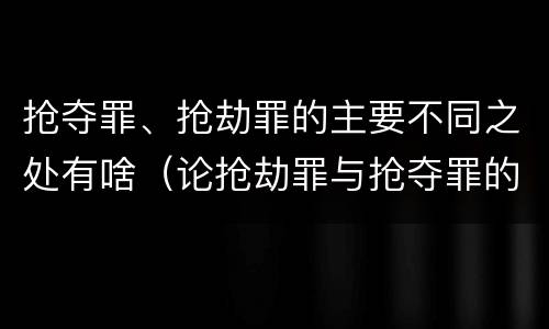 抢夺罪、抢劫罪的主要不同之处有啥（论抢劫罪与抢夺罪的界限）