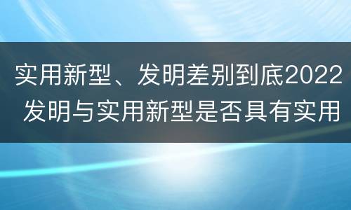实用新型、发明差别到底2022 发明与实用新型是否具有实用性