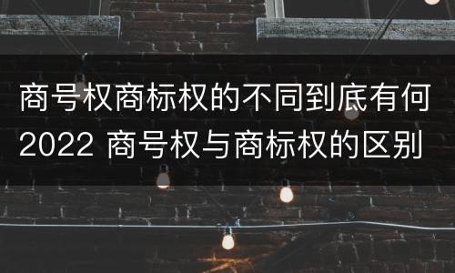 商号权商标权的不同到底有何2022 商号权与商标权的区别