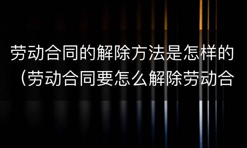 劳动合同的解除方法是怎样的（劳动合同要怎么解除劳动合同）
