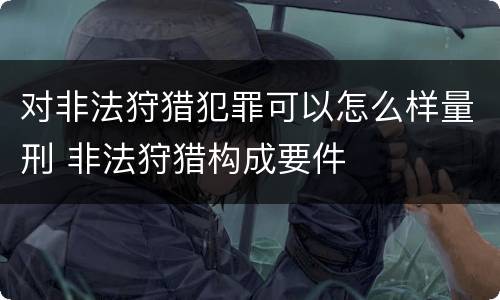 对非法狩猎犯罪可以怎么样量刑 非法狩猎构成要件