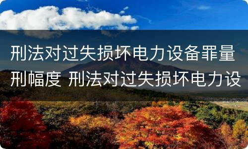 刑法对过失损坏电力设备罪量刑幅度 刑法对过失损坏电力设备罪量刑幅度的规定