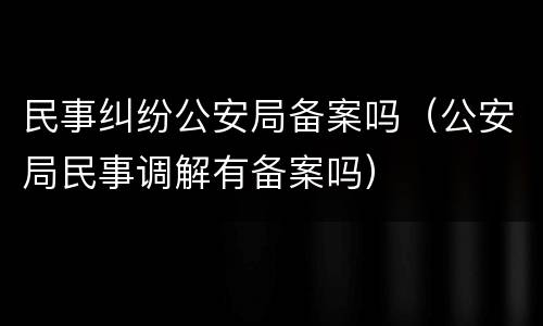民事纠纷公安局备案吗（公安局民事调解有备案吗）