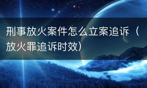 刑事放火案件怎么立案追诉（放火罪追诉时效）