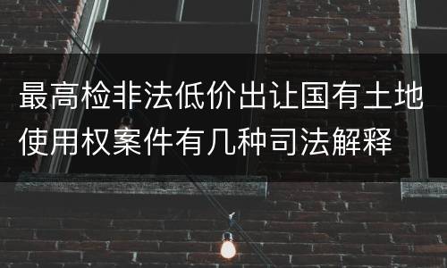 最高检非法低价出让国有土地使用权案件有几种司法解释