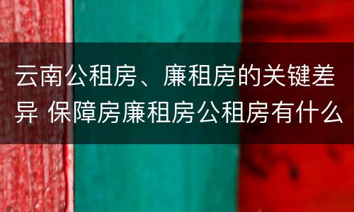 云南公租房、廉租房的关键差异 保障房廉租房公租房有什么区别