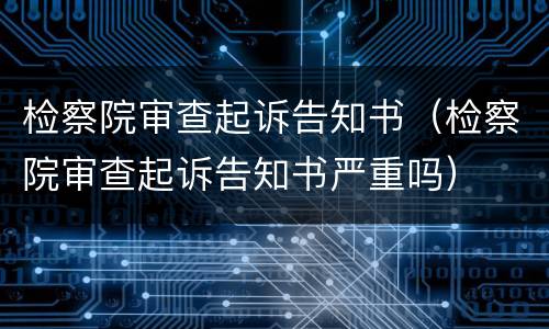 检察院审查起诉告知书（检察院审查起诉告知书严重吗）
