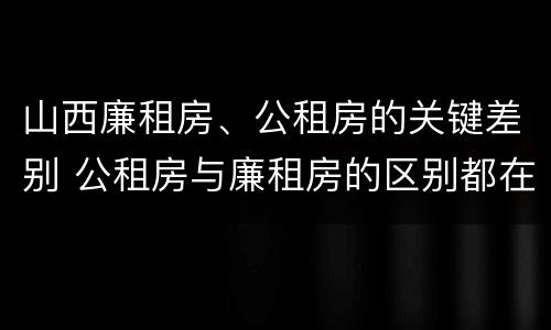 山西廉租房、公租房的关键差别 公租房与廉租房的区别都在此,别再搞错了!