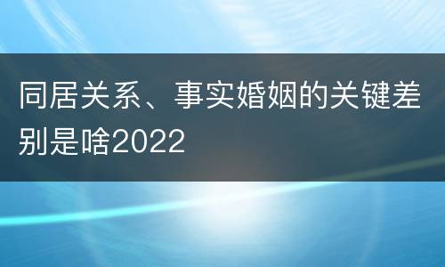 同居关系、事实婚姻的关键差别是啥2022