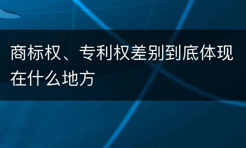 商标权、专利权差别到底体现在什么地方