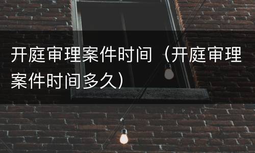 开庭审理案件时间（开庭审理案件时间多久）