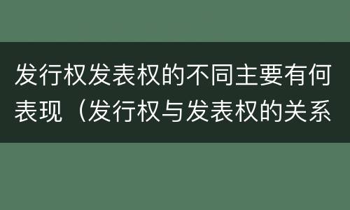发行权发表权的不同主要有何表现（发行权与发表权的关系）