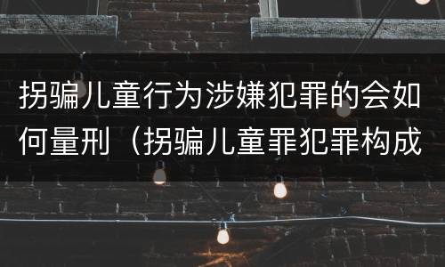 拐骗儿童行为涉嫌犯罪的会如何量刑（拐骗儿童罪犯罪构成）