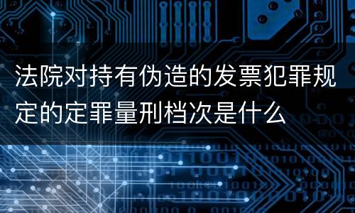 法院对持有伪造的发票犯罪规定的定罪量刑档次是什么