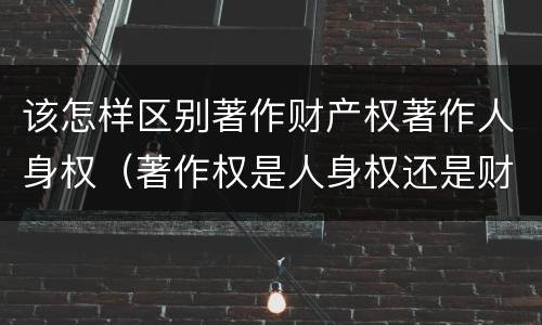 该怎样区别著作财产权著作人身权（著作权是人身权还是财产权）