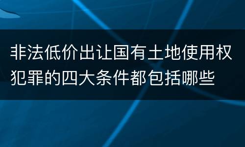 非法低价出让国有土地使用权犯罪的四大条件都包括哪些