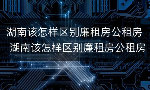 湖南该怎样区别廉租房公租房 湖南该怎样区别廉租房公租房和私租房