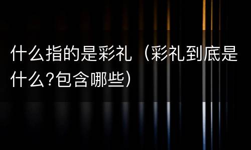 什么指的是彩礼（彩礼到底是什么?包含哪些）
