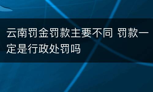 云南罚金罚款主要不同 罚款一定是行政处罚吗