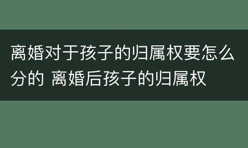 离婚对于孩子的归属权要怎么分的 离婚后孩子的归属权