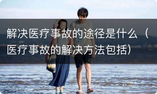 解决医疗事故的途径是什么（医疗事故的解决方法包括）