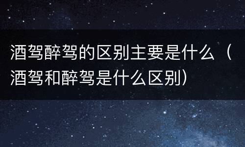 酒驾醉驾的区别主要是什么（酒驾和醉驾是什么区别）