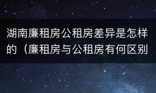 湖南廉租房公租房差异是怎样的（廉租房与公租房有何区别）