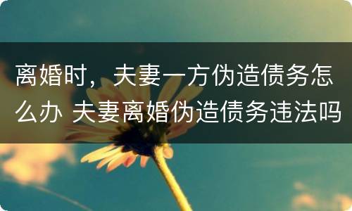 离婚时，夫妻一方伪造债务怎么办 夫妻离婚伪造债务违法吗