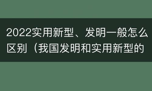 2022实用新型、发明一般怎么区别（我国发明和实用新型的标准）