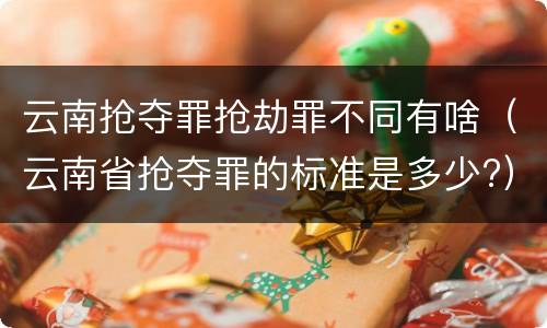 云南抢夺罪抢劫罪不同有啥（云南省抢夺罪的标准是多少?）