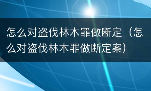 怎么对盗伐林木罪做断定（怎么对盗伐林木罪做断定案）