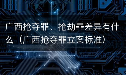 广西抢夺罪、抢劫罪差异有什么（广西抢夺罪立案标准）