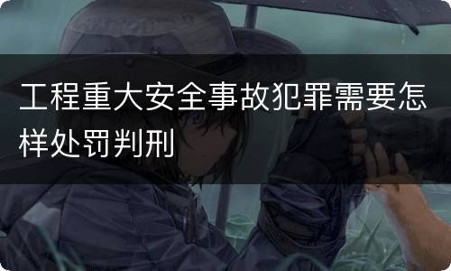 工程重大安全事故犯罪需要怎样处罚判刑