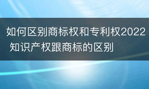 如何区别商标权和专利权2022 知识产权跟商标的区别