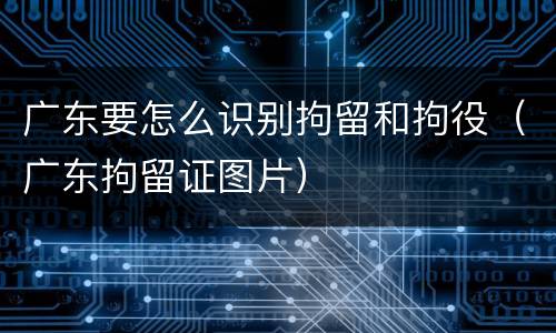 广东要怎么识别拘留和拘役（广东拘留证图片）