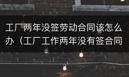 工厂两年没签劳动合同该怎么办（工厂工作两年没有签合同）