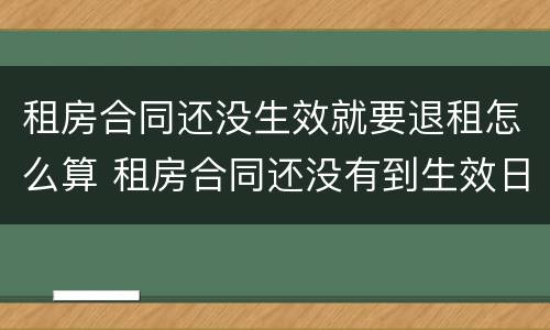 租房合同还没生效就要退租怎么算 租房合同还没有到生效日期 能退吗