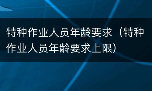 特种作业人员年龄要求（特种作业人员年龄要求上限）