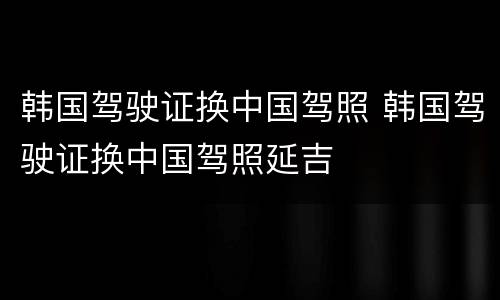 韩国驾驶证换中国驾照 韩国驾驶证换中国驾照延吉