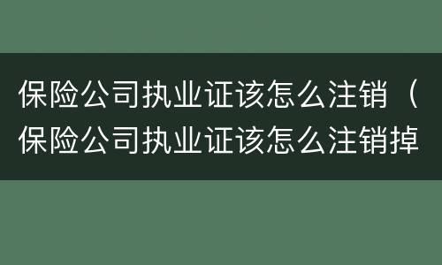 保险公司执业证该怎么注销（保险公司执业证该怎么注销掉）