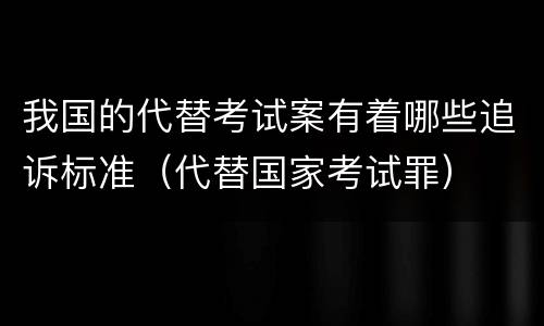 我国的代替考试案有着哪些追诉标准（代替国家考试罪）