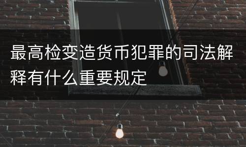最高检变造货币犯罪的司法解释有什么重要规定
