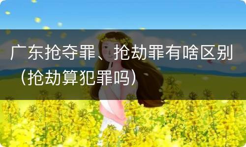 广东抢夺罪、抢劫罪有啥区别（抢劫算犯罪吗）