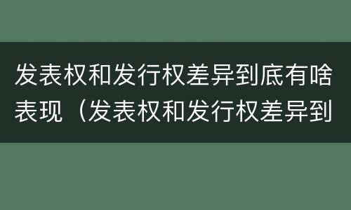 发表权和发行权差异到底有啥表现（发表权和发行权差异到底有啥表现呢）