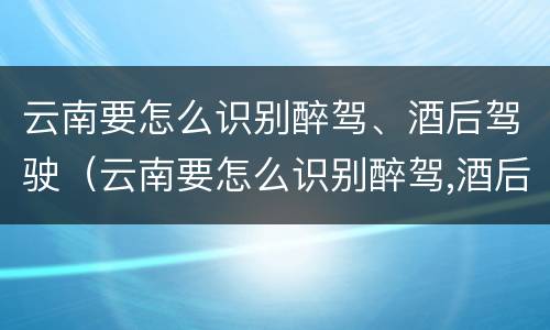 云南要怎么识别醉驾、酒后驾驶（云南要怎么识别醉驾,酒后驾驶的人）